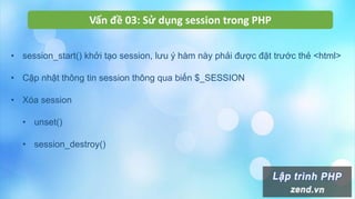 Vấn đề 03: Sử dụng session trong PHP
• session_start() khởi tạo session, lưu ý hàm này phải được đặt trước thẻ <html>
• Cập nhật thông tin session thông qua biến $_SESSION
• Xóa session
• unset()
• session_destroy()
 