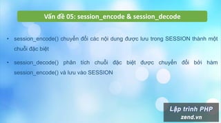 Vấn đề 05: session_encode & session_decode
• session_encode() chuyển đổi các nội dung được lưu trong SESSION thành một
chuỗi đặc biệt
• session_decode() phân tích chuỗi đặc biệt được chuyển đổi bởi hàm
session_encode() và lưu vào SESSION
 