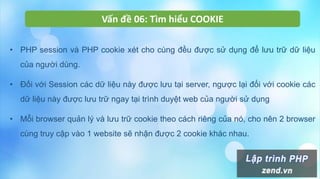 Vấn đề 06: Tìm hiểu COOKIE
• PHP session và PHP cookie xét cho cùng đều được sử dụng để lưu trữ dữ liệu
của người dùng.
• Đối với Session các dữ liệu này được lưu tại server, ngược lại đối với cookie các
dữ liệu này được lưu trữ ngay tại trình duyệt web của người sử dụng
• Mỗi browser quản lý và lưu trữ cookie theo cách riêng của nó, cho nên 2 browser
cùng truy cập vào 1 website sẽ nhận được 2 cookie khác nhau.
 