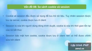 Vấn đề 08: So sánh cookie và session
• Cookie và session đều được sử dụng để lưu trữ dữ liệu. Tuy nhiên session được
lưu tại server, cookie được lưu ở client
• Session bị xóa khi người dùng đóng trình duyệt, cookie bị xóa khi thời gian tồn tại
của nó kết thúc
• Session bảo mật hơn cookie, cookie được lưu ở client nên có thể được chỉnh
sửa bởi client
 