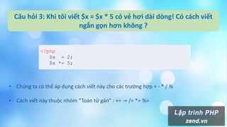 Câu hỏi 3: Khi tôi viết $x = $x * 5 có vẻ hơi dài dòng! Có cách viết
ngắn gọn hơn không ?
<?php
$x = 2;
$x *= 5;
• Chúng ta có thể áp dụng cách viết này cho các trường hợp + - * / %
• Cách viết này thuộc nhóm “Toán tử gán” : += -= /= *= %=
 