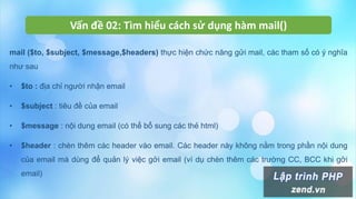 Vấn đề 02: Tìm hiểu cách sử dụng hàm mail()
mail ($to, $subject, $message,$headers) thực hiện chức năng gửi mail, các tham số có ý nghĩa
như sau
• $to : địa chỉ người nhận email
• $subject : tiêu đề của email
• $message : nội dung email (có thể bổ sung các thẻ html)
• $header : chèn thêm các header vào email. Các header này không nằm trong phần nội dung
của email mà dùng để quản lý việc gởi email (ví dụ chèn thêm các trường CC, BCC khi gởi
email)
 