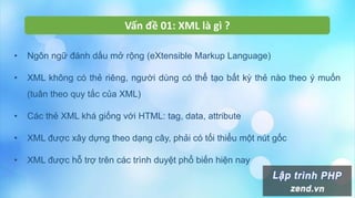 Vấn đề 01: XML là gì ?
• Ngôn ngữ đánh dấu mở rộng (eXtensible Markup Language)
• XML không có thẻ riêng, người dùng có thể tạo bất kỳ thẻ nào theo ý muốn
(tuân theo quy tắc của XML)
• Các thẻ XML khá giống với HTML: tag, data, attribute
• XML được xây dựng theo dạng cây, phải có tối thiểu một nút gốc
• XML được hỗ trợ trên các trình duyệt phổ biến hiện nay
 