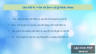 Câu hỏi 4: ++$x và $x++ có gì khác nhau
• ++$x tăng $x lên một đơn vị, sau đó trả về giá trị của $x
• $x++ trả về giá trị của $x, sau đó tăng x lên một đơn vị
• --$x giảm $x xuống một đơn vị, sau đó trả về giá trị của $x
• $x-- trả về giá trị của $x, sau đó giảm x xuống một đơn vị
 