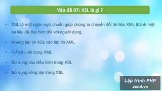 Vấn đề 07: XSL là gì ?
• XSL là một ngôn ngữ chuẩn giúp chúng ta chuyển đổi tài liệu XML thành một
tài liệu dễ đọc hơn đối với người dùng.
• Nhúng tập tin XSL vào tập tin XML
• Hiển thị nội dung XML
• Sử dụng câu điều kiện trong XSL
• Sử dụng vòng lặp trong XSL
 