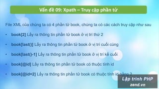 Vấn đề 09: Xpath – Truy cập phần tử
File XML của chúng ta có 4 phần tử book, chúng ta có các cách truy cập như sau
• book[2] Lấy ra thông tin phần tử book ở vị trí thứ 2
• book[last()] Lấy ra thông tin phần tử book ở vị trí cuối cùng
• book[last()-1] Lấy ra thông tin phần tử book ở vị trí kế cuối
• book[@id] Lấy ra thông tin phần tử book có thuộc tính id
• book[@id=2] Lấy ra thông tin phần tử book có thuộc tính id bằng 2
 