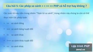Câu hỏi 5: Các phép so sánh > < >= <= PHP có hỗ trợ hay không ?
Các toán tử này nằm trong nhóm “Toán tử so sánh”, trong nhóm này chúng ta còn có thể
thực hiện các phép toán
• == so sánh bằng
• === so sánh bằng tuyệt đối
• != so sánh khác
• !=== so sánh khác tuyệt đối
• <> so sánh khác
 