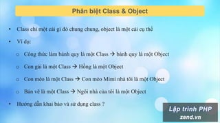 Phân biệt Class & Object
• Class chỉ một cái gì đó chung chung, object là một cái cụ thể
• Ví dụ:
o Công thức làm bánh quy là một Class  bánh quy là một Object
o Con gái là một Class  Hồng là một Object
o Con mèo là một Class  Con mèo Mimi nhà tôi là một Object
o Bản vẽ là một Class  Ngôi nhà của tôi là một Object
• Hướng dẫn khai báo và sử dụng class ?
 