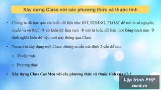 Xây dựng Class với các phương thức và thuộc tính
• Chúng ta đã học qua các kiểu dữ liệu như INT, STRING, FLOAT để mô tả số nguyên,
chuỗi và số thực  có kiểu dữ liệu mới  mô tả kiểu dữ liệu mới bằng cách nào 
định nghĩa kiểu dữ liệu mới này thông qua Class
• Trước khi xây dựng một Class, chúng ta cần xác định 2 vấn đề sau:
o Thuộc tính
o Phương thức
• Xây dựng Class ConMeo với các phương thức và thuộc tính của nó !
 