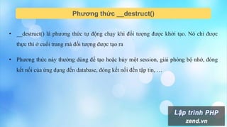 Phương thức __destruct()
• __destruct() là phương thức tự động chạy khi đối tượng được khởi tạo. Nó chỉ được
thực thi ở cuối trang mà đối tượng được tạo ra
• Phương thức này thường dùng để tạo hoặc hủy một session, giải phóng bộ nhớ, đóng
kết nối của ứng dụng đến database, đóng kết nối đến tập tin, …
 