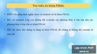 Tìm hiểu từ khóa FINAL
• PHP5 cho phép định nghĩa class và method với từ khóa FINAL
• Đối với method: Lớp con không thể override các phương thức ở lớp cha nếu các
phương thức ở lớp cha có khóa FINAL
• Đối với class: khi chúng ta dùng từ khóa FINAL thì chúng ta không thể extends từ
class đó
 