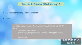 Câu hỏi 7: Toán tử điều kiện là gì ?
• Cú pháp (condition) ? value1 : value2;
• Ví dụ
<meta http-equiv="Content-Type" content="text/html; charset=UTF-8">
<?php
$variable = "PHP training";
$result = (is_string($variable)) ? "Chuỗi" : "Không phải chuỗi";
echo $result;
 