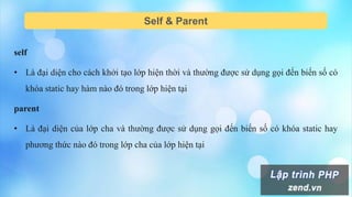 Self & Parent
self
• Là đại diện cho cách khởi tạo lớp hiện thời và thường được sử dụng gọi đến biến số có
khóa static hay hàm nào đó trong lớp hiện tại
parent
• Là đại diện của lớp cha và thường được sử dụng gọi đến biến số có khóa static hay
phương thức nào đó trong lớp cha của lớp hiện tại
 
