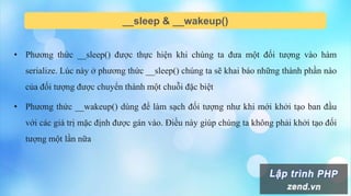 __sleep & __wakeup()
• Phương thức __sleep() được thực hiện khi chúng ta đưa một đối tượng vào hàm
serialize. Lúc này ở phương thức __sleep() chúng ta sẽ khai báo những thành phần nào
của đối tượng được chuyển thành một chuỗi đặc biệt
• Phương thức __wakeup() dùng để làm sạch đối tượng như khi mới khởi tạo ban đầu
với các giá trị mặc định được gán vào. Điều này giúp chúng ta không phải khởi tạo đối
tượng một lần nữa
 