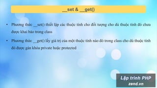__set & __get()
• Phương thức __set() thiết lập các thuộc tính cho đối tượng cho dù thuộc tính đó chưa
được khai báo trong class
• Phương thức __get() lấy giá trị của một thuộc tính nào đó trong class cho dù thuộc tính
đó được gán khóa private hoặc protected
 