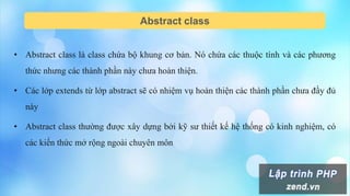 Abstract class
• Abstract class là class chứa bộ khung cơ bản. Nó chứa các thuộc tính và các phương
thức nhưng các thành phần này chưa hoàn thiện.
• Các lớp extends từ lớp abstract sẽ có nhiệm vụ hoàn thiện các thành phần chưa đầy đủ
này
• Abstract class thường được xây dựng bởi kỹ sư thiết kế hệ thống có kinh nghiệm, có
các kiến thức mở rộng ngoài chuyên môn
 