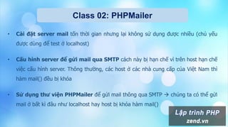 Class 02: PHPMailer
• Cài đặt server mail tốn thời gian nhưng lại không sử dụng được nhiều (chủ yếu
được dùng để test ở localhost)
• Cấu hình server để gửi mail qua SMTP cách này bị hạn chế vì trên host hạn chế
việc cấu hình server. Thông thường, các host ở các nhà cung cấp của Việt Nam thì
hàm mail() đều bị khóa
• Sử dụng thư viện PHPMailer để gửi mail thông qua SMTP  chúng ta có thể gửi
mail ở bất kì đâu như localhost hay host bị khóa hàm mail()
 