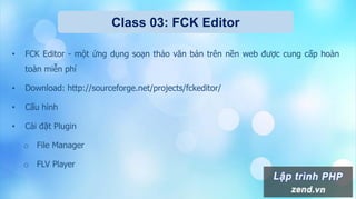 Class 03: FCK Editor
• FCK Editor - một ứng dụng soạn thảo văn bản trên nền web được cung cấp hoàn
toàn miễn phí
• Download: http://sourceforge.net/projects/fckeditor/
• Cấu hình
• Cài đặt Plugin
o File Manager
o FLV Player
 