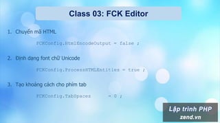 Class 03: FCK Editor
1. Chuyển mã HTML
FCKConfig.HtmlEncodeOutput = false ;
2. Định dạng font chữ Unicode
FCKConfig.ProcessHTMLEntities = true ;
3. Tạo khoảng cách cho phím tab
FCKConfig.TabSpaces = 0 ;
 