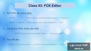 Class 03: FCK Editor
4. Thẻ HTML khi xuống dòng
ENTER: FCKConfig.HtmlEncodeOutput = false ;
SHIFT + ENTER: FCKConfig.ShiftEnterMode = 'br'
5. Loại bỏ thẻ HTML không cần thiết
FCKConfig.RemoveFormatTags = 'b,big,code' ;
6. Thay đổi skin
FCKConfig.SkinPath = FCKConfig.BasePath + 'skins/office2003/' ;
 