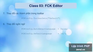 Class 03: FCK Editor
7. Thay đổi các thành phần trong toolbar
FCKConfig.ToolbarSets["Default"]
8. Thay đổi ngôn ngữ
FCKConfig.AutoDetectLanguage = false;
FCKConfig.DefaultLanguage = 'vi';
 