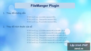 FileManger Plugin
1. Thay đổi đường dẫn
FCKConfig.LinkBrowserURL
FCKConfig.ImageBrowserURL
FCKConfig.FlashBrowserURL
2. Thay đổi kích thước cửa sổ
FCKConfig.LinkBrowserWindowWidth
FCKConfig.LinkBrowserWindowHeight
FCKConfig.ImageBrowserWindowWidth
FCKConfig.ImageBrowserWindowHeight
FCKConfig.FlashBrowserWindowWidth
FCKConfig.FlashBrowserWindowHeight
 