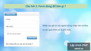 Câu hỏi 1: Form dùng để làm gì ?
Nhận các giá trị mà người dùng nhập vào và đưa
ra các quá trình xử l{ phù hợp.
 