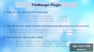 FileManger Plugin
3. Đóng các chức năng của FCK Filemanager
FCKConfig.LinkUpload = false
FCKConfig.ImageUpload = false
FCKConfig.FlashUpload = false
4. Thay đổi thư mục upload (/fckeditor/editor/plugins/ajaxfilemanager/inc/config.base.php)
define('CONFIG_SYS_DEFAULT_PATH', '../../../../uploaded/');
define('CONFIG_SYS_ROOT_PATH', '../../../../uploaded/');
5. Bật chế độ bảo mật cho phần upload
define('CONFIG_ACCESS_CONTROL_MODE', false);
define("CONFIG_LOGIN_USERNAME", 'sfb5e');
define('CONFIG_LOGIN_PASSWORD', 'sdjfbhkjxcf');
 