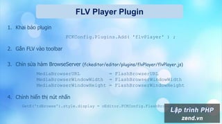 FLV Player Plugin
1. Khai báo plugin
FCKConfig.Plugins.Add( 'flvPlayer' ) ;
2. Gắn FLV vào toolbar
3. Chỉn sửa hàm BrowseServer (fckeditor/editor/plugins/flvPlayer/flvPlayer.js)
MediaBrowserURL = FlashBrowserURL
MediaBrowserWindowWidth = FlashBrowserWindowWidth
MediaBrowserWindowHeight = FlashBrowserWindowHeight
4. Chỉnh hiển thị nút nhấn
GetE('tdBrowse').style.display = oEditor.FCKConfig.FlashBrowser ? '' : 'none' ;
 