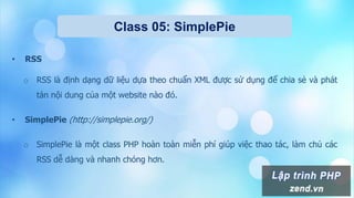 Class 05: SimplePie
• RSS
o RSS là định dạng dữ liệu dựa theo chuẩn XML được sử dụng để chia sẻ và phát
tán nội dung của một website nào đó.
• SimplePie (http://simplepie.org/)
o SimplePie là một class PHP hoàn toàn miễn phí giúp việc thao tác, làm chủ các
RSS dễ dàng và nhanh chóng hơn.
 