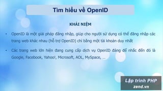 Tìm hiểu về OpenID
KHÁI NIỆM
• OpenID là một giải pháp đăng nhập, giúp cho người sử dụng có thể đăng nhập các
trang web khác nhau (hỗ trợ OpenID) chỉ bằng một tài khoản duy nhất
• Các trang web lớn hiện đang cung cấp dịch vụ OpenID đáng để nhắc đến đó là
Google, Facebook, Yahoo!, Microsoft, AOL, MySpace, …
 