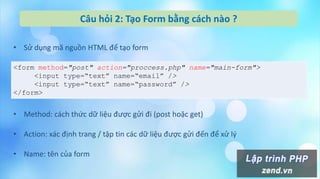 Câu hỏi 2: Tạo Form bằng cách nào ?
• Sử dụng mã nguồn HTML để tạo form
<form method="post" action="proccess.php" name="main-form">
<input type=“text” name=“email” />
<input type=“text” name=“password” />
</form>
• Method: cách thức dữ liệu được gửi đi (post hoặc get)
• Action: xác định trang / tập tin các dữ liệu được gửi đến để xử lý
• Name: tên của form
 