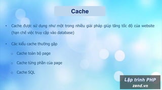 Cache
• Cache được sử dụng như một trong nhiều giải pháp giúp tăng tốc độ của website
(hạn chế việc truy cập vào database)
• Các kiểu cache thường gặp
o Cache toàn bộ page
o Cache từng phần của page
o Cache SQL
 