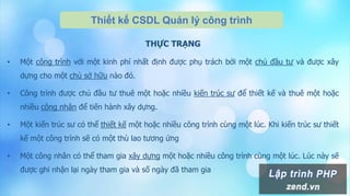 Thiết kế CSDL Quản lý công trình
THỰC TRẠNG
• Một công trình với một kinh phí nhất định được phụ trách bởi một chủ đầu tư và được xây
dựng cho một chủ sở hữu nào đó.
• Công trình được chủ đầu tư thuê một hoặc nhiều kiến trúc sư để thiết kế và thuê một hoặc
nhiều công nhân để tiến hành xây dựng.
• Một kiến trúc sư có thể thiết kế một hoặc nhiều công trình cùng một lúc. Khi kiến trúc sư thiết
kế một công trình sẽ có một thù lao tương ứng
• Một công nhân có thể tham gia xây dựng một hoặc nhiều công trình cùng một lúc. Lúc này sẽ
được ghi nhận lại ngày tham gia và số ngày đã tham gia
 