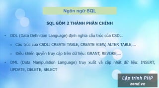 Ngôn ngữ SQL
SQL GỒM 2 THÀNH PHẦN CHÍNH
• DDL (Data Definition Language) định nghĩa cấu trúc của CSDL.
o Cấu trúc của CSDL: CREATE TABLE, CREATE VIEW, ALTER TABLE,…
o Điều khiển quyền truy cập trên dữ liệu: GRANT, REVOKE,…
• DML (Data Manipulation Language) truy xuất và cập nhật dữ liệu: INSERT,
UPDATE, DELETE, SELECT
 