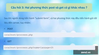 Câu hỏi 3: Hai phương thức post và get có gì khác nhau ?
Sau khi người dùng tiến hành “submit form”, cả hai phương thức này đều tiến hành gửi dữ
liệu đến server, tuy nhiên:
• POST
• GET
localhost/proccess.php
localhost/proccess.php?name=lan&age=25
 