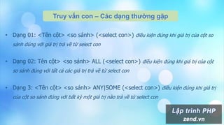 Truy vấn con – Các dạng thường gặp
• Dạng 01: <Tên cột> <so sánh> (<select con>) điều kiện đúng khi giá trị của cột so
sánh đúng với giá trị trả về từ select con
• Dạng 02: Tên cột> <so sánh> ALL (<select con>) điều kiện đúng khi giá trị của cột
so sánh đúng với tất cả các giá trị trả về từ select con
• Dạng 3: <Tên cột> <so sánh> ANY|SOME (<select con>) điều kiện đúng khi giá trị
của cột so sánh đúng với bất kỳ một giá trị nào trả về từ select con
 