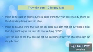 Truy vấn con – Các quy luật
• Mệnh đề ORDER BY không được sử dụng trong truy vấn con (mặc dù chúng có
thể được dùng trong truy vấn cha).
• Mệnh đề SELECT trong truy vấn con chỉ được bao gồm một cột duy hoặc 1 biểu
thức duy nhất, ngoại trừ truy vấn con sử dụng EXISTS.
• Truy vấn con có thể truy cập các cột của các bảng ở truy vấn cha bằng cách sử
dụng bí danh
 
