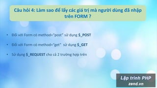 Câu hỏi 4: Làm sao để lấy các giá trị mà người dùng đã nhập
trên FORM ?
• Đối với Form có method=“post” sử dụng $_POST
• Đối với Form có method=“get” sử dụng $_GET
• Sử dụng $_REQUEST cho cả 2 trường hợp trên
 