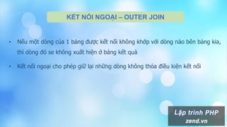 KẾT NỐI NGOẠI – OUTER JOIN
• Nếu một dòng của 1 bảng được kết nối không khớp với dòng nào bên bảng kia,
thì dòng đó se không xuất hiện ở bảng kết quả
• Kết nối ngoại cho phép giữ lại những dòng không thỏa điều kiện kết nối
 