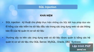 SQL Injection
KHÁI NIỆM
• SQL injection - kỹ thuật cho phép thực hiện những câu SQL bất hợp pháp dựa vào
lỗ hổng của việc kiểm tra dữ liệu đầu vào trong các ứng dụng web và các thông
báo lỗi của hệ quản trị cơ sở dữ liệu
• Thường xãy ra trên các ứng dụng web có dữ liệu được quản lý bằng các hệ
quản trị cơ sở dữ liệu như SQL Server, MySQL, Oracle, DB2, Sysbase.
 