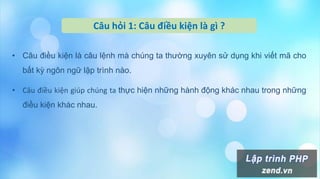 Câu hỏi 1: Câu điều kiện là gì ?
• Câu điều kiện là câu lệnh mà chúng ta thường xuyên sử dụng khi viết mã cho
bất kỳ ngôn ngữ lập trình nào.
• Câu điều kiện giúp chúng ta thực hiện những hành động khác nhau trong những
điều kiện khác nhau.
 