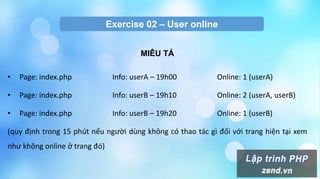 Exercise 02 – User online
MIÊU TẢ
• Page: index.php Info: userA – 19h00 Online: 1 (userA)
• Page: index.php Info: userB – 19h10 Online: 2 (userA, userB)
• Page: index.php Info: userB – 19h20 Online: 1 (userB)
(quy định trong 15 phút nếu người dùng không có thao tác gì đối với trang hiện tại xem
như không online ở trang đó)
 