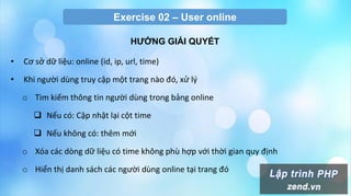 Exercise 02 – User online
HƢỚNG GIẢI QUYẾT
• Cơ sở dữ liệu: online (id, ip, url, time)
• Khi người dùng truy cập một trang nào đó, xử lý
o Tìm kiếm thông tin người dùng trong bảng online
 Nếu có: Cập nhật lại cột time
 Nếu không có: thêm mới
o Xóa các dòng dữ liệu có time không phù hợp với thời gian quy định
o Hiển thị danh sách các người dùng online tại trang đó
 