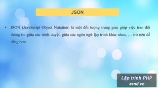 JSON
• JSON (JavaScript Object Notation) là một đối tượng trung gian giúp việc trao đổi
thông tin giữa các trình duyệt, giữa các ngôn ngữ lập trình khác nhau, … trở nên dễ
dàng hơn.
 