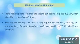 Mô hình MVC – Khái niệm
• Trong một ứng dụng PHP chúng ta thường đặt các mã PHP, câu truy vấn, phần
giao diện, … trên cùng một trang
• Điều này làm cho việc sữa chữa và nâng cấp trở nên tốn thời gian vì vậy cấu
trúc ứng dụng bây giờ thường được chuyển sang mô hình MVC (Model – View -
Contrller)
 