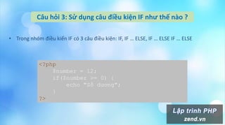 Câu hỏi 3: Sử dụng câu điều kiện IF như thế nào ?
• Trong nhóm điều kiến IF có 3 câu điều kiện: IF, IF … ELSE, IF … ELSE IF … ELSE
<?php
$number = 12;
if($number >= 0) {
echo "Số dương";
}
?>
 