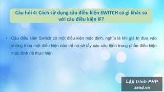 Câu hỏi 4: Cách sử dụng câu điều kiện SWITCH có gì khác so
với câu điều kiện IF?
• Câu điều kiện Switch có một điều kiện mặc định, nghĩa là khi giá trị đưa vào
không thỏa một điều kiện nào thì nó sẽ lấy các câu lệnh trong phần điều kiện
mặc định để thực hiện
 