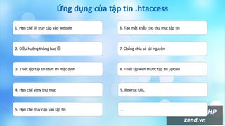 1. Hạn chế IP truy cập vào website
2. Điều hướng thông báo lỗi
3. Thiết lập tập tin thực thi mặc định
4. Hạn chế view thư mục
5. Hạn chế truy cập vào tập tin
6. Tạo mật khẩu cho thư mục tập tin
7. Chống chia sẻ tài nguyên
8. Thiết lập kích thước tập tin upload
9. Rewrite URL
…
 