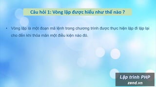 Câu hỏi 1: Vòng lặp được hiểu như thế nào ?
• Vòng lặp là một đoạn mã lệnh trong chương trình được thực hiện lặp đi lặp lại
cho đến khi thỏa mãn một điều kiện nào đó.
 